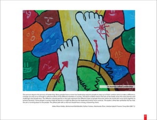 A Journey called Leadership


This picture depicts the process of leadership. Many people have a vision but leadership requires people to step out of their comfort zone to make a difference.
Change can only occur through a collective effort of the different members in society. The black scribbles tied to the foot of the leader show the many barriers and
challenges that people face. The different colored patches in the quilt represent the different types of people that exist within the world who must work together to
achieve harmony. Some people in society might be barriers or might be allies but the leadership activity must continue. The leader's white feet symbolize the fact that
the aim is to bring peace to the people. The yellow path tells us that we should have a strong, unwavering vision.

                                           Alaka Dhara Halder, Muhammad Muhibbullah, Raihan Ferdous, Rakshanda Zihan, Sabahat Iqbal & Tanzina Tareq Nitol (BBLT 2)




                                                                                                                                                                          22
 