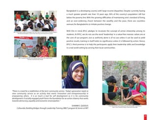 Bangladesh is a developing country with large income disparities. Despite currently having
                                                                                                     a much greater growth rate than 10 years ago, 36% of the country's population still live
                                                                                                     below the poverty line. With the growing difficulties of maintaining one's standard of living,
                                                                                                     and an ever-widening chasm between the wealthy and the poor, there are countless
                                                                                                     avenues for Bangladeshis to initiate positive change.


 BBLT 2 participants impart knowledge to the class 9 girls of a local school in Narandi village in
                                                                                                     With this in mind, BYLC pledges to inculcate the concept of active citizenship among its
         Monohardi, Narsingdi, as a part of their day-long community service project.
                                                                                                     students. At BYLC, we do not use the word 'leadership' in a value-free manner; values are at
                                                                                                     the core of our program. Just as authority alone is of no use unless it can be used to yield
                                                                                                     positive results, training in itself holds no significance unless it is followed by action. Hence,
                                                                                                     BYLC's third promise is to help the participants apply their leadership skills and knowledge
                                                                                                     in a real world setting by serving their local communities.



           BBLT 3 students organize a free medical camp to serve the impoverished
                              families in the Korail slum, Dhaka.




"There is a need for a redefinition of the term community service. Today's generation needs to
view community service as an activity that merits innovation and entrepreneurship in
empowering others. It is as much a tool for self development as it is for community
development. A socially engaged youth forms the foundation for an active citizenry that works
towards democracy, equality and economic emancipation."

                                                                          SHAMMI S. QUDDUS                                                               (From left) Risalat, Hashi, Jahedul, Mira and Tonima, BBLT 2 participants,
                                                                                                                                                                 plant a tree in Narandi village in Monohardi, Narsingdi.
        Cofounder, Building Bridges through Leadership Training (BBLT) program & Senior at MIT


                                                                                                                                                                                                                                      24
 