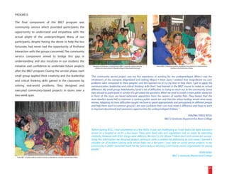 PROGRESS

The final component of the BBLT program was
community service which provided participants the
opportunity to understand and empathize with the
actual plight of the underprivileged. Many of our
participants, despite having the desire to help the less
fortunate, had never had the opportunity of firsthand
interaction with the groups concerned. The community
service component aimed to bridge this gap in
understanding and also inculcate in our students the
initiative and confidence to undertake future projects                                            Members of Ochinpur, a small group in BBLT 2, pose for a photo with the   Ashek, BBLT 3 Madrassa student, distributes free medicine to impoverished
                                                                                                   children of a local school in Narandi village in Monohardi, Narsingdi.                      families in the Korail slum, Dhaka.
after the BBLT program. During the service phase, each
small group applied their creativity and the leadership                                         "The community service project was my first experience in working for the underprivileged. When I saw the
and critical thinking skills gained in the classroom by                                         inhabitants of the cramped, dilapidated and reeking Mirpur T-block slum, I realized how insignificant my own
                                                                                                problems were compared to these peoples' and this spurred me to try my best to help them. I got to apply the
solving real-world problems. They designed and                                                  communication, leadership and critical thinking skills that I had learned in the BBLT course to make an actual
executed community-based projects in slums over a                                               difference. My small group, Nakshikatha, faced a lot of difficulties in trying to reach out to the community. Some
                                                                                                men refused to participate in surveys if a girl asked the questions. When we tried to install a main public waste bin
two-week span.                                                                                  in front of the slum, we faced vehement opposition from the owners of nearby flats. They feared that the
                                                                                                slum-dwellers would fail to maintain a sanitary public waste bin and that the refuse-buildup would drive away
                                                                                                rentees. Adapting to these difficulties taught me how to speak appropriately and persuasively to different people
                                                                                                and help them reach a common ground. I am now confident that I can truly make a difference and hope to work
                                                                                                to improve educational and awareness opportunities for underprivileged children."

                                                                                                                                                                                                            TANZINA TAREQ NITOL
                                                                                                                                                                                       BBLT 2 Graduate, Viquarunnisa Noon College



                                                                                                "Before joining BYLC, I had volunteered at a few NGOs. It was not challenging as I only had to do light, voluntary
                                                                                                service at a hospital or so for a few hours. There were fixed rules and regulations and no scope for exercising
                                                                                                creativity. However with BYLC, things were different. We went to the Mirpur T-block slum and carried out surveys.
                                                                                                Using this information, we designed projects aiming to solve a problem by addressing its root cause. I learned a
                                                                                                valuable set of problem solving skills which helps me a lot when I now take on social service projects in my
                                                                                                community. In 2009, I launched Youth for the Community, a voluntary community service organization for young
                                                                                                people."
                                                                                                                                                                                                      RYAN NABIL
 Tasfia, BBLT 3 English medium student, teaches an alphabet to a woman in Korail slum, Dhaka.
                                                                                                                                                                            BBLT 2 Graduate, Mastermind College



                                                                                                                                                                                                                                                        25
 