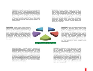 TORONGO: Ran charity fundraisers at different strategic places of                    RONGDHONU: Provided 13 public garbage bins covering the
              Dhaka, raised Tk. 7400 and used it to purchase stationeries for 41                   entire Bou-Bazaar area of Korail slum, in partnership with Dustho
              adults in the Korail slum. They established Jiboner Jonno Shikkha O                  Shastho Kendra (DSK), who would collect the garbage on a weekly
              Unnayan Kendro, a community learning and development center                          basis. Bins were provided at strategic crossroads to cover roughly
              where learning and social development work will be carried out.                      260 households and stores. A follow-up awareness campaign on
              Over the next three months, in collaboration with Ahsania Mission,                   proper waste disposal was launched by going door to door to 371
              they will promote the importance of education among the adults in                    families. Afterwards, they carried out an event at a local school
              the community. Moreover, the group also used the surplus fund to                     where children were given souvenirs to communicate the message of
              procure books and school bags for the class five students of the                     environmental cleanliness to their families. Over the next three
              community school.                                                                    months, the team will work on finding sustainable alternatives to
                                                                                                   dumping waste on the lake.




SHOPTORSHEE: Provided training on home mushroom                                                                          OGROPOTHIK: Carried out a training program to inform
cultivation to 25 women from the Jamai-Bazaar section of                                                                 the people of Korail slum about common health
the Korail slum. The three-day training included theoretical                                                             problems. The program contained two sessions of training.
discussions on mushrooms, a practical session where the                                                                  Participants included both men and women from 30
women learned the basics of preparing mushroom dishes.                                                                   different families across the locality. While the first training
Each of the women was given five mushroom spawns at the                                                                  session addressed the primary health related issues, the
end of the training. The training will help these women earn                                                             second session focused more on issues pertaining to women
a minimum of Tk.1600 every two months with an                                                                            and children. Later, Ogropothik organized a health
investment of Tk. 600. Shoptorshee will help them identify                                                               camp, titled Sochaton Thakun, Rogmukto Thakun. Here,
their initial clients and monitor the progress over the next                                                             they brought two doctors to provide free medical services
three months.                                                                                                            to 60 families and also distributed 30 first aid boxes along
                                                                                                                         with other medicines and vitamins among the training
                                                                                                                         course attendees.
                                                                        BBLT 3 Community Service Projects


              AVIJATTRI: Designed a three-stage awareness campaign which                              ONIRBAN: Ran a campaign on personal hygiene in the Bou-Bazaar
              included poster presentations in schools for both children and                          area of the Korail slum. The first phase involved over 85 students
              parents that mostly focused on low cost filter systems such as Solar                    from the local schools, mostly between six to ten years of age.
              Disinfection. Through Focus Group Discussions (FGDs) in the                             Afterwards, they created awareness about the Global Hand Wash
              community, they raised awareness on water borne diseases. The                           Day and taught them various aspects of personal hygiene including:
              team further presented short stories to the children, demonstrated                      the 8 steps of hand washing; proper methods of brushing teeth;
              filter systems such as charcoal filters and designed cartoon posters                    washing clothes and showering with soap. They also informed them
              for classrooms, carrying interesting slogans on water solutions. The                    about the problems associated with spitting in public areas and
              team also distributed three water filters to three community schools                    walking barefoot. Later, a practical hand washing campaign was
              in the area. Over the following three months, the team will mobilize a                  carried out over three days with a total of 55 students. In total, 140
              strong campaign with Community Based Organizations (CBOs)                               students were reached. Finally, 130 pieces of Dettol soap, 25 nail
              facilitated by WaterAid Bangladesh.                                                     cutters and 6 brooms were given out to the five classrooms in the
                                                                                                      locality to promote cleanliness.




                                                                                                                                                                                      27
 