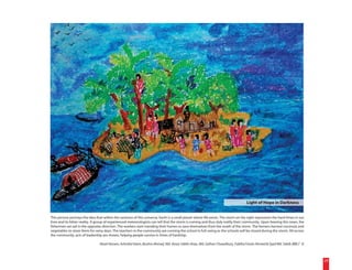 Light of Hope in Darkness


This picture portrays the idea that within the vastness of this universe, Earth is a small planet where life exists. The storm on the right represents the hard times in our
lives and its bitter reality. A group of experienced meteorologists can tell that the storm is coming and thus duly notify their community. Upon hearing this news, the
fishermen set sail in the opposite direction. The workers start mending their homes to save themselves from the wrath of the storm. The farmers harvest coconuts and
vegetables to store them for rainy days. The teachers in the community are running the school in full swing as the schools will be closed during the storm. All across
the community, acts of leadership are shown, helping people survive in times of hardship.

                                 Rasel Hossen, Ashraful Islam, Bushra Ahmed, Md. Ansar Uddin Anas, Md. Gofran Chowdhury, Fabiha Farzin Ahmed & Syed Md. Sakib (BBLT 3)



                                                                                                                                                                               29
 