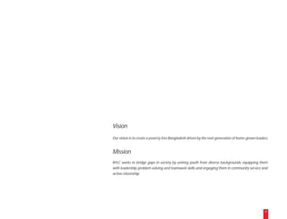 Vision
Our vision is to create a poverty-free Bangladesh driven by the next generation of home-grown leaders.


Mission
BYLC works to bridge gaps in society by uniting youth from diverse backgrounds, equipping them
with leadership, problem solving and teamwork skills and engaging them in community service and
active citizenship.




                                                                                                    6
 