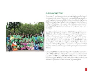 OUR FOUNDING STORY
The concept of a youth leadership center was originally developed at Harvard
University's Kennedy School of Government in January 2008. The proposal for a
month-long leadership program, Building Bridges through Leadership Training
(BBLT), was jointly developed by Ejaj Ahmad, then a graduate student at Harvard,
and Shammi S. Quddus, an undergraduate student at Massachusetts Institute of
Technology (MIT). The proposal won the Kathryn Davis Projects for Peace Prize in
March 2008.


Ejaj and Shammi jointly ran the pilot phase of BBLT in Chittagong in the summer
of 2008 with technical and financial support from MIT Public Service Center.
Building on the success and lessons learned from the pilot, the BBLT program
was encapsulated within the framework of a non-profit organization, the
Bangladesh Youth Leadership Center (BYLC). In October 2008, BYLC formed its
Governing Board. In early 2009, it was registered with the Registrar of Joint Stock
Companies and Firms in Bangladesh as a non-partisan social venture committed
to creating an inclusive, tolerant and just society by training the next generation
of leaders.


Subsequently, BYLC developed relationships with several leading organizations
such as BRAC and City Year, and expanded its programs. It has since received
support from the US Embassy and the British High Commission in Bangladesh for
two of its programs. BYLC is currently holding talks with several local and
international organizations to further enhance its programming efforts.




                                                                                 7
 