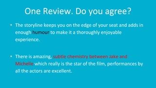 One Review. Do you agree?
• The storyline keeps you on the edge of your seat and adds in
enough humour to make it a thoroughly enjoyable
experience.
• There is amazing, subtle chemistry between Jake and
Michelle which really is the star of the film, performances by
all the actors are excellent.
 