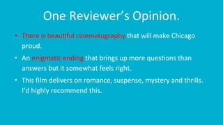 One Reviewer’s Opinion.
• There is beautiful cinematography that will make Chicago
proud.
• An enigmatic ending that brings up more questions than
answers but it somewhat feels right.
• This film delivers on romance, suspense, mystery and thrills.
I’d highly recommend this.
 