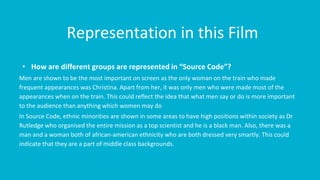 Representation in this Film
• How are different groups are represented in “Source Code”?
Men are shown to be the most important on screen as the only woman on the train who made
frequent appearances was Christina. Apart from her, it was only men who were made most of the
appearances when on the train. This could reflect the idea that what men say or do is more important
to the audience than anything which women may do
In Source Code, ethnic minorities are shown in some areas to have high positions within society as Dr
Rutledge who organised the entire mission as a top scientist and he is a black man. Also, there was a
man and a woman both of african-american ethnicity who are both dressed very smartly. This could
indicate that they are a part of middle class backgrounds.
 