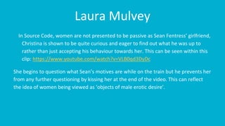 Laura Mulvey
In Source Code, women are not presented to be passive as Sean Fentress’ girlfriend,
Christina is shown to be quite curious and eager to find out what he was up to
rather than just accepting his behaviour towards her. This can be seen within this
clip: https://www.youtube.com/watch?v=VLB0qd3DyDc
She begins to question what Sean’s motives are while on the train but he prevents her
from any further questioning by kissing her at the end of the video. This can reflect
the idea of women being viewed as ‘objects of male erotic desire’.
 