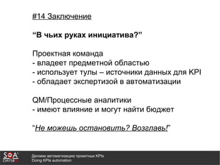 Делаем автоматизацию проектных KPIs
Doing KPIs automation
#14 Заключение
“В чьих руках инициатива?”
Проектная команда
- владеет предметной областью
- использует тулы – источники данных для KPI
- обладает экспертизой в автоматизации
QM/Процессные аналитики
- имеют влияние и могут найти бюджет
“Не можешь остановить? Возглавь!”
 
