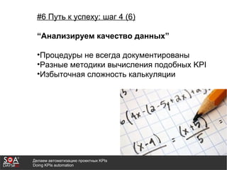 Делаем автоматизацию проектных KPIs
Doing KPIs automation
#6 Путь к успеху: шаг 4 (6)
“Анализируем качество данных”
•Процедуры не всегда документированы
•Разные методики вычисления подобных KPI
•Избыточная сложность калькуляции
 
