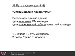 Делаем автоматизацию проектных KPIs
Doing KPIs automation
#7 Путь к успеху: шаг 5 (6)
“Ставим цели и приоритеты”
Используем единые данные
•для аналитики QM команды
•для повседневной работы проектной команды
1.Сначала ТЗ от QM команды
2.Затем “фичи” от проекта
 