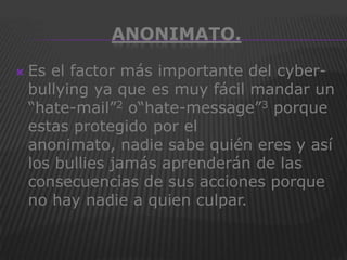 ANONIMATO.

   Es el factor más importante del cyber-
    bullying ya que es muy fácil mandar un
    “hate-mail”2 o“hate-message”3 porque
    estas protegido por el
    anonimato, nadie sabe quién eres y así
    los bullies jamás aprenderán de las
    consecuencias de sus acciones porque
    no hay nadie a quien culpar.
 