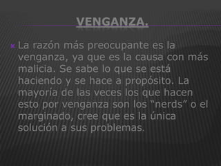 VENGANZA.

   La razón más preocupante es la
    venganza, ya que es la causa con más
    malicia. Se sabe lo que se está
    haciendo y se hace a propósito. La
    mayoría de las veces los que hacen
    esto por venganza son los “nerds” o el
    marginado, cree que es la única
    solución a sus problemas.
 