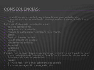 CONSECUENCIAS:
  Las victimas del cyber-bullying sufren de una gran variedad de
   consecuencias, estas van desde psicológicas/emocionales, académicas y
   físicas.
Entre los efectos más importantes están:
 Baja de calificaciones
 No querer ir a la escuela.
 Pérdida de autoestima y confianza en sí mismo.
 Estrés
 Tener problemas de salud.
 Uso de alcohol y/o drogas
 Pensamientos Suicidas
 Ansiedad
 Depresión
 Suicidio
Es triste que la gente llegue a suicidarse por prejuicios estúpidos de la gente
   que no saben pensar fuera de su “utopía”, el aprender la tolerancia es la
   única solución a estos problemas.
 Notas:
 2 - Hate-mail - Un e-mail con mensajes de odio
 3 - Hate-message - Un mensaje de odio.

 