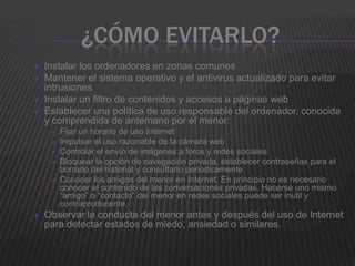 ¿CÓMO EVITARLO?
   Instalar los ordenadores en zonas comunes
   Mantener el sistema operativo y el antivirus actualizado para evitar
    intrusiones
   Instalar un filtro de contenidos y accesos a páginas web
   Establecer una política de uso responsable del ordenador, conocida
    y comprendida de antemano por el menor:
        Fijar un horario de uso Internet
        Impulsar el uso razonable de la cámara web
        Controlar el envío de imágenes a foros y redes sociales
        Bloquear la opción de navegación privada, establecer contraseñas para el
         borrado del historial y consultarlo periodicamente
        Conocer los amigos del menor en Internet. En principio no es necesario
         conocer el contenido de las conversaciones privadas. Hacerse uno mismo
         “amigo” o “contacto” del menor en redes sociales puede ser inutil y
         contraproducente.
   Observar la conducta del menor antes y después del uso de Internet
    para detectar estados de miedo, ansiedad o similares.
 