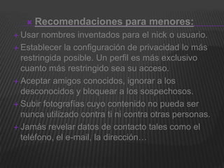    Recomendaciones para menores:
 Usar  nombres inventados para el nick o usuario.
 Establecer la configuración de privacidad lo más
  restringida posible. Un perfil es más exclusivo
  cuanto más restringido sea su acceso.
 Aceptar amigos conocidos, ignorar a los
  desconocidos y bloquear a los sospechosos.
 Subir fotografías cuyo contenido no pueda ser
  nunca utilizado contra ti ni contra otras personas.
 Jamás revelar datos de contacto tales como el
  teléfono, el e-mail, la dirección…
 