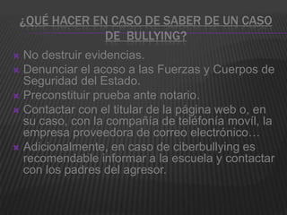 ¿QUÉ HACER EN CASO DE SABER DE UN CASO
              DE BULLYING?
 No destruir evidencias.
 Denunciar el acoso a las Fuerzas y Cuerpos de
  Seguridad del Estado.
 Preconstituir prueba ante notario.
 Contactar con el titular de la página web o, en
  su caso, con la compañía de teléfonía movíl, la
  empresa proveedora de correo electrónico…
 Adicionalmente, en caso de ciberbullying es
  recomendable informar a la escuela y contactar
  con los padres del agresor.
 