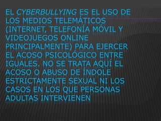 EL CYBERBULLYING ES EL USO DE
LOS MEDIOS TELEMÁTICOS
(INTERNET, TELEFONÍA MÓVIL Y
VIDEOJUEGOS ONLINE
PRINCIPALMENTE) PARA EJERCER
EL ACOSO PSICOLÓGICO ENTRE
IGUALES. NO SE TRATA AQUÍ EL
ACOSO O ABUSO DE ÍNDOLE
ESTRICTAMENTE SEXUAL NI LOS
CASOS EN LOS QUE PERSONAS
ADULTAS INTERVIENEN
 