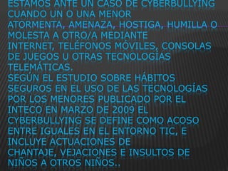 ESTAMOS ANTE UN CASO DE CYBERBULLYING
CUANDO UN O UNA MENOR
ATORMENTA, AMENAZA, HOSTIGA, HUMILLA O
MOLESTA A OTRO/A MEDIANTE
INTERNET, TELÉFONOS MÓVILES, CONSOLAS
DE JUEGOS U OTRAS TECNOLOGÍAS
TELEMÁTICAS.
SEGÚN EL ESTUDIO SOBRE HÁBITOS
SEGUROS EN EL USO DE LAS TECNOLOGÍAS
POR LOS MENORES PUBLICADO POR EL
INTECO EN MARZO DE 2009 EL
CYBERBULLYING SE DEFINE COMO ACOSO
ENTRE IGUALES EN EL ENTORNO TIC, E
INCLUYE ACTUACIONES DE
CHANTAJE, VEJACIONES E INSULTOS DE
NIÑOS A OTROS NIÑOS..
 