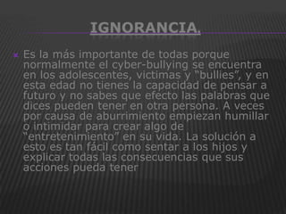 IGNORANCIA.
   Es la más importante de todas porque
    normalmente el cyber-bullying se encuentra
    en los adolescentes, victimas y “bullies”, y en
    esta edad no tienes la capacidad de pensar a
    futuro y no sabes que efecto las palabras que
    dices pueden tener en otra persona. A veces
    por causa de aburrimiento empiezan humillar
    o intimidar para crear algo de
    “entretenimiento” en su vida. La solución a
    esto es tan fácil como sentar a los hijos y
    explicar todas las consecuencias que sus
    acciones pueda tener
 
