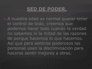 SED DE PODER.

   A nuestra edad es normal querer tener
    el control de todo, creemos que
    podemos hacer todo cuando la verdad
    no sabemos ni la mitad de las razones
    de porque hacemos lo que hacemos.
    Así que para sentirse poderosos las
    personas usan la discriminación para
    hacerse sentir mejores a otros.
 
