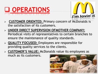  OPERATIONS
    CUSTOMER ORIENTED: Primary concern of McDonalds is
    the satisfaction of its customers.
   UNDER DIRECT SUPERVISION OFMOTHER COMPANY:
    Periodical visits of representatives to certain branches to
    ensure the maintenance of quality standards.
   QUALITY FOCUSED: Employees are responsible for
    providing quality services to the clients.
   CUSTOMER’S VALUE: McDonalds value its employees as
    much as its customers.
 