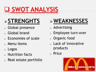  SWOT ANALYSIS
 STRENGHTS                  WEAKNESSES
o   Global presence         o   Advertising
o   Global brand            o   Employee turn-over
o   Economies of scale      o   Organic food
o   Menu items              o   Lack of innovative
o   Logos                       products
o   Nutrition facts         o   Price
o   Real estate portfolio
 