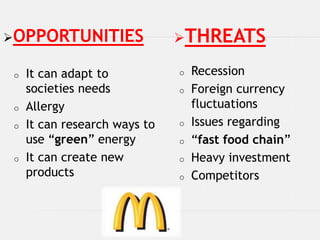 OPPORTUNITIES                 THREATS

 o   It can adapt to           o   Recession
     societies needs           o   Foreign currency
 o   Allergy                       fluctuations
 o   It can research ways to   o   Issues regarding
     use “green” energy        o   “fast food chain”
 o   It can create new         o   Heavy investment
     products                  o   Competitors
 