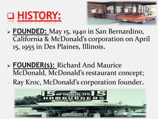  HISTORY:
   FOUNDED: May 15, 1940 in San Bernardino,
    California & McDonald’s corporation on April
    15, 1955 in Des Plaines, Illinois.

 FOUNDER(s): Richard And Maurice
  McDonald, McDonald’s restaurant concept;
 Ray Kroc, McDonald’s corporation founder.
 