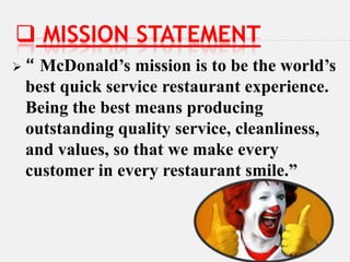  MISSION STATEMENT
“ McDonald’s mission is to be the world’s
 best quick service restaurant experience.
 Being the best means producing
 outstanding quality service, cleanliness,
 and values, so that we make every
 customer in every restaurant smile.”
 