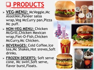  PRODUCTS
   VEG-MENU: McVeggie,Mc
    Alootikki,Paneer salsa
    wrap,Veg McCurry pan,Pizza
    Mc puff.
   NON-VEG MENU: Chicken
    McGrill,Chicken Mexican
    wrap,Fiet-O-Fish,Chicken
    McCurry,Mc Chicken.
   BEVERAGES: Cold Coffee,Ice
    tea,Mc Shakes,Hot sreves,Soft
    drinks.
   FROZEN DESERTS: Soft serve
    cone, Mc swirl,Soft serve,
    flavor burst,Floats.
 