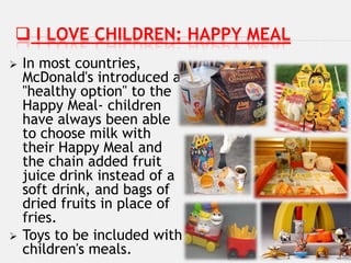  I LOVE CHILDREN: HAPPY MEAL
   In most countries,
    McDonald's introduced a
    "healthy option" to the
    Happy Meal- children
    have always been able
    to choose milk with
    their Happy Meal and
    the chain added fruit
    juice drink instead of a
    soft drink, and bags of
    dried fruits in place of
    fries.
   Toys to be included with
    children's meals.
 