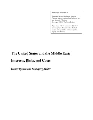 The United States and the Middle East:
Interests, Risks, and Costs
Daniel Byman and Sara Bjerg Moller
This chapter will appear in:
Sustainable Security: Rethinking American
National Security Strategy, edited by Jeremi Suri
and Benjamin Valentino.
Copyright © 2016 The Tobin Project.
Reproduced with the permission of Oxford
University Press. Please note that the final
chapter in the published volume may differ
slightly from this text
 