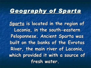 Geography of Sparta Sparta  is located in the region of Laconia, in the south-eastern Peloponnese. Ancient Sparta was built on the banks of the  Evrotas River , the main river of Laconia, which provided it with a source of fresh water.   