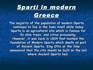 Sparti in modern Greece The m ajority of the population  of modern Sparta  continue s  to live in the town itself while today Sparta is an agricultural site wh ich  is famous for its olive  trees , and citrus processing. However  , it was back in 1834 that mark ed  the foundation of Modern Sparta which dwells on part of Ancient Sparta. King Otto at the time announced that  the  city sh ould  be built on the soil where Ancient Sparta lied. 