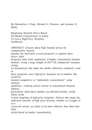 By Maximilian J. Pany, Michael E. Chernew, and Leemore S.
Dafny
Regulating Hospital Prices Based
On Market Concentration Is Likely
To Leave High-Price Hospitals
Unaffected
ABSTRACT Concern about high hospital prices for
commercially insured
patients has motivated several proposals to regulate these
prices. Such
proposals often limit regulations to highly concentrated hospital
markets. Using a large sample of 2017 US commercial insurance
claims,
we demonstrate that under the market definition commonly used
in
these proposals, most high-price hospitals are in markets that
would be
deemed competitive or “moderately concentrated,” using
antitrust
guidelines. Limiting policy actions to concentrated hospital
markets,
particularly when those markets are defined broadly, would
likely result
in poor targeting of high-price hospitals. Policies that target the
undesired outcome of high price directly, whether as a trigger or
as a
screen for action, are likely to be more effective than those that
limit
action based on market concentration.
 
