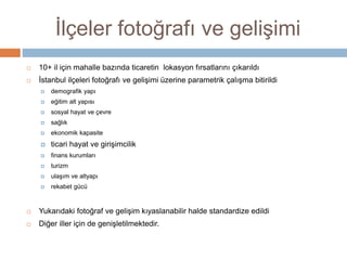 İlçeler fotoğrafı ve gelişimi
 10+ il için mahalle bazında ticaretin lokasyon fırsatlarını çıkarıldı
 İstanbul ilçeleri fotoğrafı ve gelişimi üzerine parametrik çalışma bitirildi
 demografik yapı
 eğitim alt yapısı
 sosyal hayat ve çevre
 sağlık
 ekonomik kapasite
 ticari hayat ve girişimcilik
 finans kurumları
 turizm
 ulaşım ve altyapı
 rekabet gücü
 Yukarıdaki fotoğraf ve gelişim kıyaslanabilir halde standardize edildi
 Diğer iller için de genişletilmektedir.
 