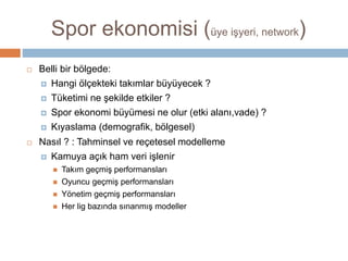 Spor ekonomisi (bireysel, kurumsal)
 Belli bir bölgede:
 Hangi ölçekteki takımlar büyüyecek ?
 Tüketimi ne şekilde etkiler ?
 Spor ekonomi büyümesi ne olur (etki alanı,vade) ?
 Kıyaslama (demografik, bölgesel)
 Nasıl ? : Tahminsel ve reçetesel modelleme
 Kamuya açık ham veri işlenir
 Takım geçmiş performansları
 Oyuncu geçmiş performansları
 Yönetim geçmiş performansları
 Her lig bazında sınanmış modeller
 