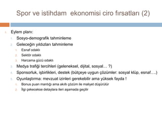 Spor ve istihdam ekonomisi ciro fırsatları (1)
Sosyo demografik – tahminsel modelleme
Şehir bazlı
1. Her şehir için satın alma potansiyeli
2. Doğurgan bölgeler
3. Genç-bekar bölgeler, evli-orta yaş bölgeler….
Geleceğin yıldızları – tahminsel modelleme
Bölge bazlı spor/istihdam başarı yıldızları belirlenir
1. daha iyi performans, ekonomik canlılık getirir
2. bazıları hızlı parlayıp, sönecek (gerilla satışları)
3. bazıları uzun dönem istikrarda (düzenli satışlar)
Medya trafiği, harcama trafiğine dönüşür – tahminsel modelleme
Başarı artışı, harcama potansiyelini arttırır, X dönem sonra harcamaya dönüşür
1. Geleneksel medyada gündem payı artar
2. Sosyal medyada canlılık (likes, fan page, followers), etkin reklam mecrası: esnaf klüpleri…
3. Uzun dönem marka işbirlikleri oluşur (büyüyecek işbirlikleri)
 