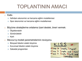 TOPLANTININ AMACI
 Katkı
 İstihdam ekonomisi ve harcama eğilim modellemesi
 Spor ekonomisi ve harcama eğilim modellemesi
 Büyüme stratejilerine ortalama üzeri destek, öneri vermek:
 Ölçeklenebilir
 Sürdürülebilir
 Karlı
 Mevcut iş modeli parametrelerinin revizyonu
 Bireysel tüketici odaklı büyüme
 Kurumsal tüketici odaklı büyüme
 Sakadat programları
 