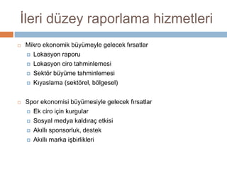 İleri düzey raporlama hizmetleri
 Mikro ekonomik büyümeyle gelecek fırsatlar
 Lokasyon raporu
 Lokasyon ciro tahminlemesi
 Sektör büyüme tahminlemesi
 Kıyaslama (sektörel, bölgesel)
 Spor ekonomisi büyümesiyle gelecek fırsatlar
 Ek ciro için kurgular
 Sosyal medya kaldıraç etkisi
 Akıllı sponsorluk, destek
 Akıllı marka işbirlikleri
 