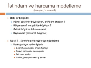 İstihdam ve harcama modelleme
(bireysel, kurumsal)
 Belli bir bölgede:
 Hangi sektörler büyüyecek, istihdam artacak ?
 Bölge esnafı ne şekilde büyüyor ?
 Sektör büyüme tahminlemesi
 Kıyaslama (sektörel, bölgesel)
 Nasıl ? : Tahminsel ve reçetesel modelleme
 Kamuya açık veriler işlenir
 Enerji harcamaları, emlak fiyatları
 Sosyo ekonomik, demografik
 İstihdam verileri
 Sektör, pozisyon bazlı iş ilanları
 