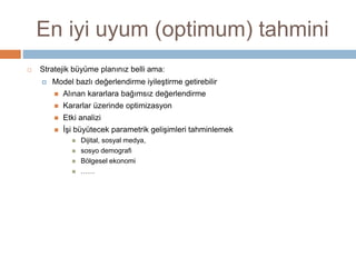 En iyi uyum (optimum) tahmini
 Stratejik büyüme planınız belli ama:
 Model bazlı değerlendirme iyileştirme getirebilir
 Alınan kararlara bağımsız değerlendirme
 Kararlar üzerinde optimizasyon
 Etki analizi
 İşi büyütecek parametrik gelişimleri tahminlemek
 Dijital, sosyal medya,
 sosyo demografi
 Bölgesel ekonomi
 ……
 