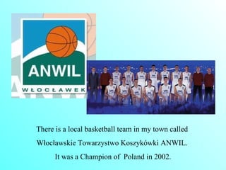There is a local basketball team in my town called  Włocławskie  T owarzystwo Koszykówki ANWIL.  It was a Champion of  Poland in 2002. 