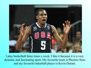 I play basketball three times a week. I like it because it is a very dynamic and fascinating sport. My favourite team is Phoenix Suns and my favourite baketball player is Kevin Durant.   