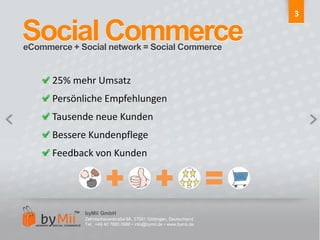3Social CommerceeCommerce + Social network = Social Commerce25% mehr UmsatzPersönliche EmpfehlungenTausende neue KundenBessere KundenpflegeFeedback von KundenbyMii GmbHZehntscheuerstraße 9A, 37081 Göttingen, DeutschlandTel.: +49 40 7880 0986 • info@bymii.de • www.bymii.de