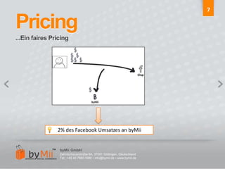 7Pricing...Ein faires Pricing       2% des Facebook Umsatzes an byMiibyMii GmbHZehntscheuerstraße 9A, 37081 Göttingen, DeutschlandTel.: +49 40 7880 0986 • info@bymii.de • www.bymii.de