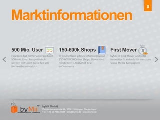 8Marktinformationen500 Mio. User150-600k ShopsFirst MoverFacebook hat mittlerweile Weltweit 500 mio. User. Perspektivisch werden mit Open Social fast alle Netzwerke unterstützt.In Deutschland gibt es schätzungsweise 150-600.000 Online Shops. Davon sind mindestens 120.000 XT bzw. osCommercebyMii ist First Mover und setzt innovative Standards für messbare Social Media KampagnenbyMii GmbHZehntscheuerstraße 9A, 37081 Göttingen, DeutschlandTel.: +49 40 7880 0986 • info@bymii.de • www.bymii.de