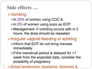 14
Side effects …
Vomiting
 In 20% of women using COC &
 In 5% of women using pops as ECP
 Management- if vomiting occurs with in 2
hours, the dose should be repeated
Irregular vaginal bleeding or spotting
 Inform that ECP do not bring menses
immediately
 If the menstrual period is delayed for >1
week from the expected date, consider the
possibility of pregnancy
Breast tenderness, headache, dizziness &
 