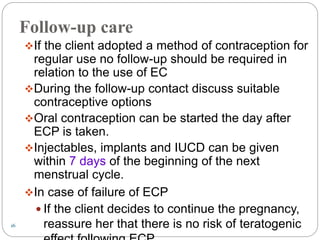 16
Follow-up care
If the client adopted a method of contraception for
regular use no follow-up should be required in
relation to the use of EC
During the follow-up contact discuss suitable
contraceptive options
Oral contraception can be started the day after
ECP is taken.
Injectables, implants and IUCD can be given
within 7 days of the beginning of the next
menstrual cycle.
In case of failure of ECP
 If the client decides to continue the pregnancy,
reassure her that there is no risk of teratogenic
 