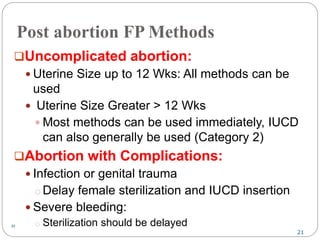 21
21
Post abortion FP Methods
Uncomplicated abortion:
 Uterine Size up to 12 Wks: All methods can be
used
 Uterine Size Greater > 12 Wks
 Most methods can be used immediately, IUCD
can also generally be used (Category 2)
Abortion with Complications:
 Infection or genital trauma
o Delay female sterilization and IUCD insertion
 Severe bleeding:
o Sterilization should be delayed
 